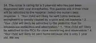 14. The nurse is caring for a 1-year-old who has just been diagnosed with viral encephalitis. The parents ask if their child will be admitted to the hospital. Select the nurse's best response. 1. "Your child will likely be sent home because encephalitis is usually caused by a virus and not bacteria." 2. "Your child will likely be admitted to the pediatric floor for intravenous antibiotics and observation." 3. "Your child will likely be admitted to the PICU for close monitoring and observation." 4. "Your child will likely be sent home because she is only 1 year old. We see