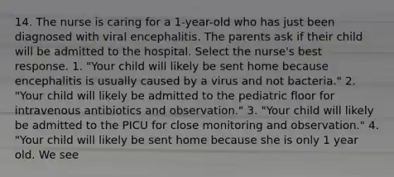 14. The nurse is caring for a 1-year-old who has just been diagnosed with viral encephalitis. The parents ask if their child will be admitted to the hospital. Select the nurse's best response. 1. "Your child will likely be sent home because encephalitis is usually caused by a virus and not bacteria." 2. "Your child will likely be admitted to the pediatric floor for intravenous antibiotics and observation." 3. "Your child will likely be admitted to the PICU for close monitoring and observation." 4. "Your child will likely be sent home because she is only 1 year old. We see