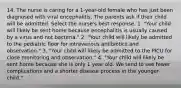 14. The nurse is caring for a 1-year-old female who has just been diagnosed with viral encephalitis. The parents ask if their child will be admitted. Select the nurse's best response. 1. "Your child will likely be sent home because encephalitis is usually caused by a virus and not bacteria." 2. "Your child will likely be admitted to the pediatric floor for intravenous antibiotics and observation." 3. "Your child will likely be admitted to the PICU for close monitoring and observation." 4. "Your child will likely be sent home because she is only 1 year old. We tend to see fewer complications and a shorter disease process in the younger child."