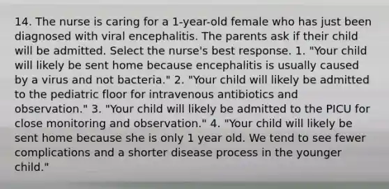 14. The nurse is caring for a 1-year-old female who has just been diagnosed with viral encephalitis. The parents ask if their child will be admitted. Select the nurse's best response. 1. "Your child will likely be sent home because encephalitis is usually caused by a virus and not bacteria." 2. "Your child will likely be admitted to the pediatric floor for intravenous antibiotics and observation." 3. "Your child will likely be admitted to the PICU for close monitoring and observation." 4. "Your child will likely be sent home because she is only 1 year old. We tend to see fewer complications and a shorter disease process in the younger child."