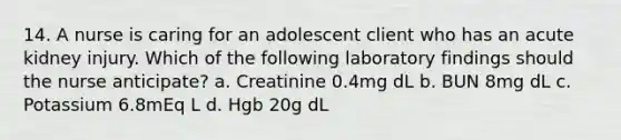 14. A nurse is caring for an adolescent client who has an acute kidney injury. Which of the following laboratory findings should the nurse anticipate? a. Creatinine 0.4mg dL b. BUN 8mg dL c. Potassium 6.8mEq L d. Hgb 20g dL