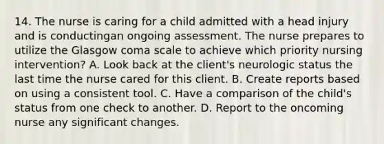 14. The nurse is caring for a child admitted with a head injury and is conductingan ongoing assessment. The nurse prepares to utilize the Glasgow coma scale to achieve which priority nursing intervention? A. Look back at the client's neurologic status the last time the nurse cared for this client. B. Create reports based on using a consistent tool. C. Have a comparison of the child's status from one check to another. D. Report to the oncoming nurse any significant changes.