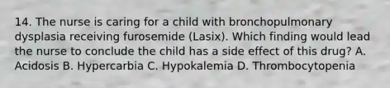 14. The nurse is caring for a child with bronchopulmonary dysplasia receiving furosemide (Lasix). Which finding would lead the nurse to conclude the child has a side effect of this drug? A. Acidosis B. Hypercarbia C. Hypokalemia D. Thrombocytopenia