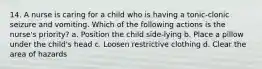 14. A nurse is caring for a child who is having a tonic-clonic seizure and vomiting. Which of the following actions is the nurse's priority? a. Position the child side-lying b. Place a pillow under the child's head c. Loosen restrictive clothing d. Clear the area of hazards