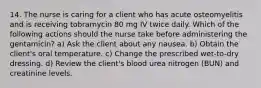 14. The nurse is caring for a client who has acute osteomyelitis and is receiving tobramycin 80 mg IV twice daily. Which of the following actions should the nurse take before administering the gentamicin? a) Ask the client about any nausea. b) Obtain the client's oral temperature. c) Change the prescribed wet-to-dry dressing. d) Review the client's blood urea nitrogen (BUN) and creatinine levels.