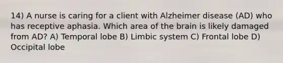 14) A nurse is caring for a client with Alzheimer disease (AD) who has receptive aphasia. Which area of the brain is likely damaged from AD? A) Temporal lobe B) Limbic system C) Frontal lobe D) Occipital lobe