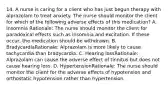 14. A nurse is caring for a client who has just begun therapy with alprazolam to treat anxiety. The nurse should monitor the client for which of the following adverse effects of this medication? A. Insomnia Rationale: The nurse should monitor the client for paradoxical effects such as insomnia and excitation. If these occur, the medication should be withdrawn. B. BradycardiaRationale: Alprazolam is more likely to cause tachycardia than bradycardia. C. Hearing lossRationale: Alprazolam can cause the adverse effect of tinnitus but does not cause hearing loss. D. HypertensionRationale: The nurse should monitor the client for the adverse effects of hypotension and orthostatic hypotension rather than hypertension.