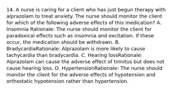 14. A nurse is caring for a client who has just begun therapy with alprazolam to treat anxiety. The nurse should monitor the client for which of the following adverse effects of this medication? A. Insomnia Rationale: The nurse should monitor the client for paradoxical effects such as insomnia and excitation. If these occur, the medication should be withdrawn. B. BradycardiaRationale: Alprazolam is more likely to cause tachycardia than bradycardia. C. Hearing lossRationale: Alprazolam can cause the adverse effect of tinnitus but does not cause hearing loss. D. HypertensionRationale: The nurse should monitor the client for the adverse effects of hypotension and orthostatic hypotension rather than hypertension.