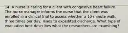 14. A nurse is caring for a client with congestive heart failure. The nurse manager informs the nurse that the client was enrolled in a clinical trial to assess whether a 10-minute walk, three times per day, leads to expedited discharge. What type of evaluation best describes what the researchers are examining?