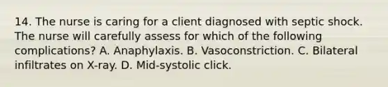 14. The nurse is caring for a client diagnosed with septic shock. The nurse will carefully assess for which of the following complications? A. Anaphylaxis. B. Vasoconstriction. C. Bilateral infiltrates on X-ray. D. Mid-systolic click.