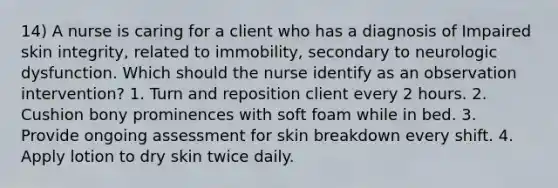 14) A nurse is caring for a client who has a diagnosis of Impaired skin integrity, related to immobility, secondary to neurologic dysfunction. Which should the nurse identify as an observation intervention? 1. Turn and reposition client every 2 hours. 2. Cushion bony prominences with soft foam while in bed. 3. Provide ongoing assessment for skin breakdown every shift. 4. Apply lotion to dry skin twice daily.