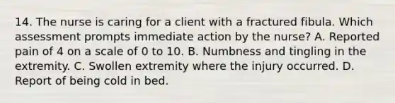 14. The nurse is caring for a client with a fractured fibula. Which assessment prompts immediate action by the nurse? A. Reported pain of 4 on a scale of 0 to 10. B. Numbness and tingling in the extremity. C. Swollen extremity where the injury occurred. D. Report of being cold in bed.