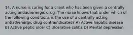 14. A nurse is caring for a client who has been given a centrally acting antiadrenergic drug. The nurse knows that under which of the following conditions is the use of a centrally acting antiadrenergic drug contraindicated? A) Active hepatic disease B) Active peptic ulcer C) Ulcerative colitis D) Mental depression