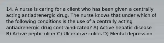 14. A nurse is caring for a client who has been given a centrally acting antiadrenergic drug. The nurse knows that under which of the following conditions is the use of a centrally acting antiadrenergic drug contraindicated? A) Active hepatic disease B) Active peptic ulcer C) Ulcerative colitis D) Mental depression