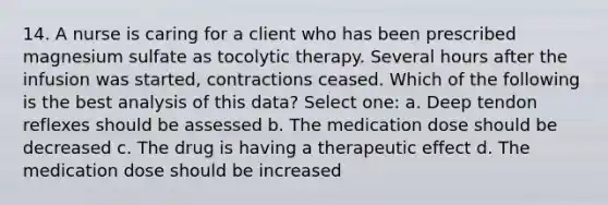 14. A nurse is caring for a client who has been prescribed magnesium sulfate as tocolytic therapy. Several hours after the infusion was started, contractions ceased. Which of the following is the best analysis of this data? Select one: a. Deep tendon reflexes should be assessed b. The medication dose should be decreased c. The drug is having a therapeutic effect d. The medication dose should be increased