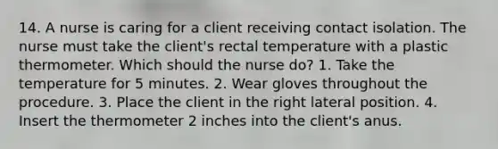 14. A nurse is caring for a client receiving contact isolation. The nurse must take the client's rectal temperature with a plastic thermometer. Which should the nurse do? 1. Take the temperature for 5 minutes. 2. Wear gloves throughout the procedure. 3. Place the client in the right lateral position. 4. Insert the thermometer 2 inches into the client's anus.