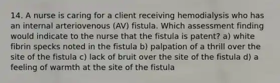 14. A nurse is caring for a client receiving hemodialysis who has an internal arteriovenous (AV) fistula. Which assessment finding would indicate to the nurse that the fistula is patent? a) white fibrin specks noted in the fistula b) palpation of a thrill over the site of the fistula c) lack of bruit over the site of the fistula d) a feeling of warmth at the site of the fistula