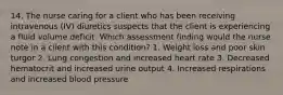 14. The nurse caring for a client who has been receiving intravenous (IV) diuretics suspects that the client is experiencing a fluid volume deficit. Which assessment finding would the nurse note in a client with this condition? 1. Weight loss and poor skin turgor 2. Lung congestion and increased heart rate 3. Decreased hematocrit and increased urine output 4. Increased respirations and increased blood pressure