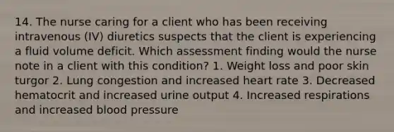 14. The nurse caring for a client who has been receiving intravenous (IV) diuretics suspects that the client is experiencing a fluid volume deficit. Which assessment finding would the nurse note in a client with this condition? 1. Weight loss and poor skin turgor 2. Lung congestion and increased heart rate 3. Decreased hematocrit and increased urine output 4. Increased respirations and increased blood pressure