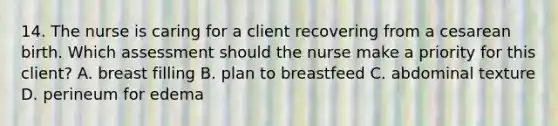 14. The nurse is caring for a client recovering from a cesarean birth. Which assessment should the nurse make a priority for this client? A. breast filling B. plan to breastfeed C. abdominal texture D. perineum for edema