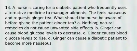 14. A nurse is caring for a diabetic patient who frequently uses alternative medicine to manager ailments. The feels nauseous and requests ginger tea. What should the nurse be aware of before giving the patient ginger tea? a. Nothing; natural remedies do not cause unwanted side effects. b. Ginger can cause blood glucose levels to decrease. c. Ginger causes blood glucose levels to rise. d. Ginger can cause a diabetic patient to become more nauseous.