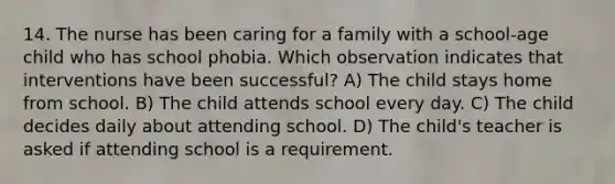 14. The nurse has been caring for a family with a school-age child who has school phobia. Which observation indicates that interventions have been successful? A) The child stays home from school. B) The child attends school every day. C) The child decides daily about attending school. D) The child's teacher is asked if attending school is a requirement.