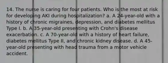 14. The nurse is caring for four patients. Who is the most at risk for developing AKI during hospitalization? a. A 24-year-old with a history of chronic migraines, depression, and diabetes mellitus Type I. b. A 35-year-old presenting with Crohn's disease exacerbation. c. A 70-year-old with a history of heart failure, diabetes mellitus Type II, and chronic kidney disease. d. A 45-year-old presenting with head trauma from a motor vehicle accident.