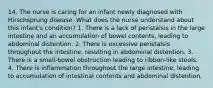 14. The nurse is caring for an infant newly diagnosed with Hirschsprung disease. What does the nurse understand about this infant's condition? 1. There is a lack of peristalsis in the large intestine and an accumulation of bowel contents, leading to abdominal distention. 2. There is excessive peristalsis throughout the intestine, resulting in abdominal distention. 3. There is a small-bowel obstruction leading to ribbon-like stools. 4. There is inflammation throughout the large intestine, leading to accumulation of intestinal contents and abdominal distention.