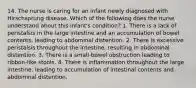 14. The nurse is caring for an infant newly diagnosed with Hirschsprung disease. Which of the following does the nurse understand about this infant's condition? 1. There is a lack of peristalsis in the large intestine and an accumulation of bowel contents, leading to abdominal distention. 2. There is excessive peristalsis throughout the intestine, resulting in abdominal distention. 3. There is a small-bowel obstruction leading to ribbon-like stools. 4. There is inflammation throughout the large intestine, leading to accumulation of intestinal contents and abdominal distention.