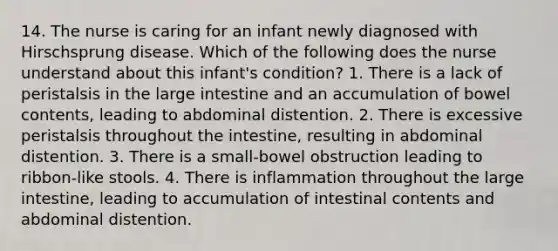 14. The nurse is caring for an infant newly diagnosed with Hirschsprung disease. Which of the following does the nurse understand about this infant's condition? 1. There is a lack of peristalsis in the large intestine and an accumulation of bowel contents, leading to abdominal distention. 2. There is excessive peristalsis throughout the intestine, resulting in abdominal distention. 3. There is a small-bowel obstruction leading to ribbon-like stools. 4. There is inflammation throughout the large intestine, leading to accumulation of intestinal contents and abdominal distention.