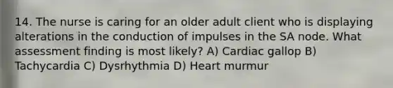 14. The nurse is caring for an older adult client who is displaying alterations in the conduction of impulses in the SA node. What assessment finding is most likely? A) Cardiac gallop B) Tachycardia C) Dysrhythmia D) Heart murmur