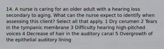 14. A nurse is caring for an older adult with a hearing loss secondary to aging. What can the nurse expect to identify when assessing this client? Select all that apply. 1 Dry cerumen 2 Tears in the tympanic membrane 3 Difficulty hearing high-pitched voices 4 Decrease of hair in the auditory canal 5 Overgrowth of the epithelial auditory lining