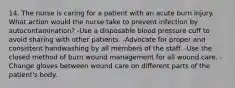 14. The nurse is caring for a patient with an acute burn injury. What action would the nurse take to prevent infection by autocontamination? -Use a disposable blood pressure cuff to avoid sharing with other patients. -Advocate for proper and consistent handwashing by all members of the staff. -Use the closed method of burn wound management for all wound care. -Change gloves between wound care on different parts of the patient's body.