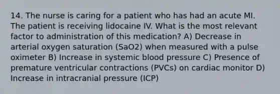 14. The nurse is caring for a patient who has had an acute MI. The patient is receiving lidocaine IV. What is the most relevant factor to administration of this medication? A) Decrease in arterial oxygen saturation (SaO2) when measured with a pulse oximeter B) Increase in systemic blood pressure C) Presence of premature ventricular contractions (PVCs) on cardiac monitor D) Increase in intracranial pressure (ICP)