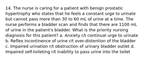 14. The nurse is caring for a patient with benign prostatic hypertrophy who states that he feels a constant urge to urinate but cannot pass more than 30 to 60 mL of urine at a time. The nurse performs a bladder scan and finds that there are 1100 mL of urine in the patient's bladder. What is the priority nursing diagnosis for this patient? a. Anxiety r/t continual urge to urinate b. Reflex incontinence of urine r/t over-distention of the bladder c. Impaired urination r/t obstruction of urinary bladder outlet d. Impaired self-toileting r/t inability to pass urine into the toilet