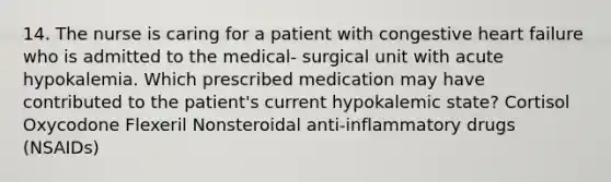 14. The nurse is caring for a patient with congestive heart failure who is admitted to the medical- surgical unit with acute hypokalemia. Which prescribed medication may have contributed to the patient's current hypokalemic state? Cortisol Oxycodone Flexeril Nonsteroidal anti-inflammatory drugs (NSAIDs)