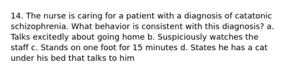 14. The nurse is caring for a patient with a diagnosis of catatonic schizophrenia. What behavior is consistent with this diagnosis? a. Talks excitedly about going home b. Suspiciously watches the staff c. Stands on one foot for 15 minutes d. States he has a cat under his bed that talks to him