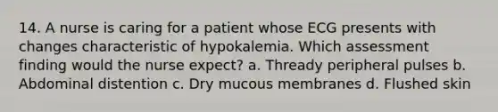 14. A nurse is caring for a patient whose ECG presents with changes characteristic of hypokalemia. Which assessment finding would the nurse expect? a. Thready peripheral pulses b. Abdominal distention c. Dry mucous membranes d. Flushed skin