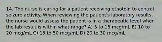 14. The nurse is caring for a patient receiving ethotoin to control seizure activity. When reviewing the patient's laboratory results, the nurse would assess the patient is in a therapeutic level when the lab result is within what range? A) 5 to 15 mcg/mL B) 10 to 20 mcg/mL C) 15 to 50 mcg/mL D) 20 to 30 mcg/mL