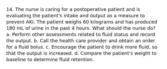 14. The nurse is caring for a postoperative patient and is evaluating the patient's intake and output as a measure to prevent AKI. The patient weighs 60 kilograms and has produced 180 mL of urine in the past 4 hours. What should the nurse do? a. Perform other assessments related to fluid status and record the output. b. Call the health care provider and obtain an order for a fluid bolus. c. Encourage the patient to drink more fluid, so that the output is increased. d. Compare the patient's weight to baseline to determine fluid retention.