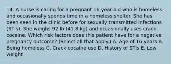 14. A nurse is caring for a pregnant 16-year-old who is homeless and occasionally spends time in a homeless shelter. She has been seen in the clinic before for sexually transmitted infections (STIs). She weighs 92 lb (41.8 kg) and occasionally uses crack cocaine. Which risk factors does this patient have for a negative pregnancy outcome? (Select all that apply.) A. Age of 16 years B. Being homeless C. Crack cocaine use D. History of STIs E. Low weight