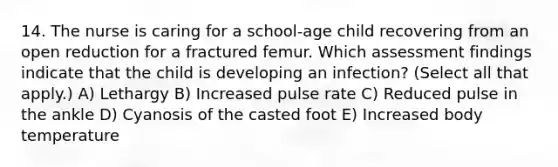 14. The nurse is caring for a school-age child recovering from an open reduction for a fractured femur. Which assessment findings indicate that the child is developing an infection? (Select all that apply.) A) Lethargy B) Increased pulse rate C) Reduced pulse in the ankle D) Cyanosis of the casted foot E) Increased body temperature