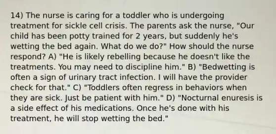 14) The nurse is caring for a toddler who is undergoing treatment for sickle cell crisis. The parents ask the nurse, "Our child has been potty trained for 2 years, but suddenly he's wetting the bed again. What do we do?" How should the nurse respond? A) "He is likely rebelling because he doesn't like the treatments. You may need to discipline him." B) "Bedwetting is often a sign of urinary tract infection. I will have the provider check for that." C) "Toddlers often regress in behaviors when they are sick. Just be patient with him." D) "Nocturnal enuresis is a side effect of his medications. Once he's done with his treatment, he will stop wetting the bed."