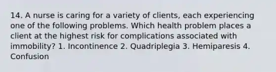 14. A nurse is caring for a variety of clients, each experiencing one of the following problems. Which health problem places a client at the highest risk for complications associated with immobility? 1. Incontinence 2. Quadriplegia 3. Hemiparesis 4. Confusion