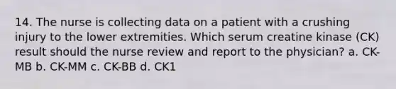 14. The nurse is collecting data on a patient with a crushing injury to the lower extremities. Which serum creatine kinase (CK) result should the nurse review and report to the physician? a. CK-MB b. CK-MM c. CK-BB d. CK1