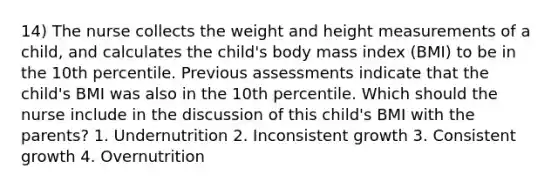 14) The nurse collects the weight and height measurements of a child, and calculates the child's body mass index (BMI) to be in the 10th percentile. Previous assessments indicate that the child's BMI was also in the 10th percentile. Which should the nurse include in the discussion of this child's BMI with the parents? 1. Undernutrition 2. Inconsistent growth 3. Consistent growth 4. Overnutrition