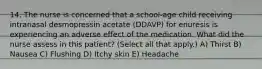 14. The nurse is concerned that a school-age child receiving intranasal desmopressin acetate (DDAVP) for enuresis is experiencing an adverse effect of the medication. What did the nurse assess in this patient? (Select all that apply.) A) Thirst B) Nausea C) Flushing D) Itchy skin E) Headache