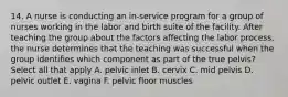 14. A nurse is conducting an in-service program for a group of nurses working in the labor and birth suite of the facility. After teaching the group about the factors affecting the labor process, the nurse determines that the teaching was successful when the group identifies which component as part of the true pelvis? Select all that apply A. pelvic inlet B. cervix C. mid pelvis D. pelvic outlet E. vagina F. pelvic floor muscles