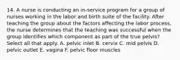 14. A nurse is conducting an in-service program for a group of nurses working in the labor and birth suite of the facility. After teaching the group about the factors affecting the labor process, the nurse determines that the teaching was successful when the group identifies which component as part of the true pelvis? Select all that apply. A. pelvic inlet B. cervix C. mid pelvis D. pelvic outlet E. vagina F. pelvic floor muscles