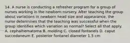 14. A nurse is conducting a refresher program for a group of nurses working in the newborn nursery. After teaching the group about variations in newborn head size and appearance, the nurse determines that the teaching was successful when the group identifies which variation as normal? Select all that apply. A. cephalhematoma B. molding C. closed fontanels D. caput succedaneum E. posterior fontanel diameter 1.5 cm